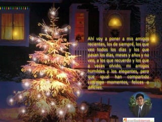 Ahí voy a poner a mis amigos recientes, los de siempre, los que veo todos los días y los que pasan los días, meses y años y no veo, a los que recuerdo y los que a veces olvido, mi amigos humildes y los elegantes, pero que igual han compartido conmigo momentos, felices o difíciles.