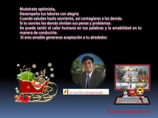 Muéstrate optimista,Desempeña tus labores con alegríaCuando saludes hazlo sonriente, así contagiaras a los demás. Si tu sonríes los demás olvidan sus penas y problemas.Se puede sentir el calor humano en tus palabras y la amabilidad en tu manera de conducirte. Si eres amable generaras aceptación a tu alrededor.fredyemcv@hotmail.com