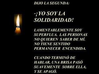 DIJO LA SEGUNDA: ¡YO SOY LA  SOLIDARIDAD!  LAMENTABLEMENTE SOY SUPERFLUA.  LAS PERSONAS NO QUIEREN  SABER DE MÍ.  NO TIENE SENTIDO PERMANECER  ENCENDIDA.  CUANDO TERMINÓ DE HABLAR, UNA BRISA PASÓ SUAVEMENTE  SOBRE ELLA,  Y SE APAGÓ. 