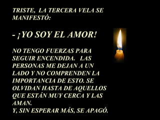 TRISTE,  LA TERCERA VELA SE MANIFESTÓ: - ¡YO SOY EL AMOR!  NO TENGO FUERZAS PARA SEGUIR ENCENDIDA.  LAS PERSONAS ME DEJAN A UN LADO Y NO COMPRENDEN LA IMPORTANCIA DE ESTO. SE OLVIDAN HASTA DE AQUELLOS QUE ESTÁN MUY CERCA Y LAS AMAN.  Y, SIN ESPERAR MÁS, SE APAGÓ. 