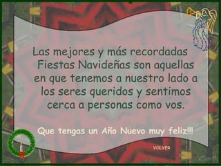 Las mejores y más recordadas Fiestas Navideñas son aquellas en que tenemos a nuestro lado a los seres queridos y sentimos cerca a personas como vos. VOLVER Que tengas un Año Nuevo muy feliz!!! 