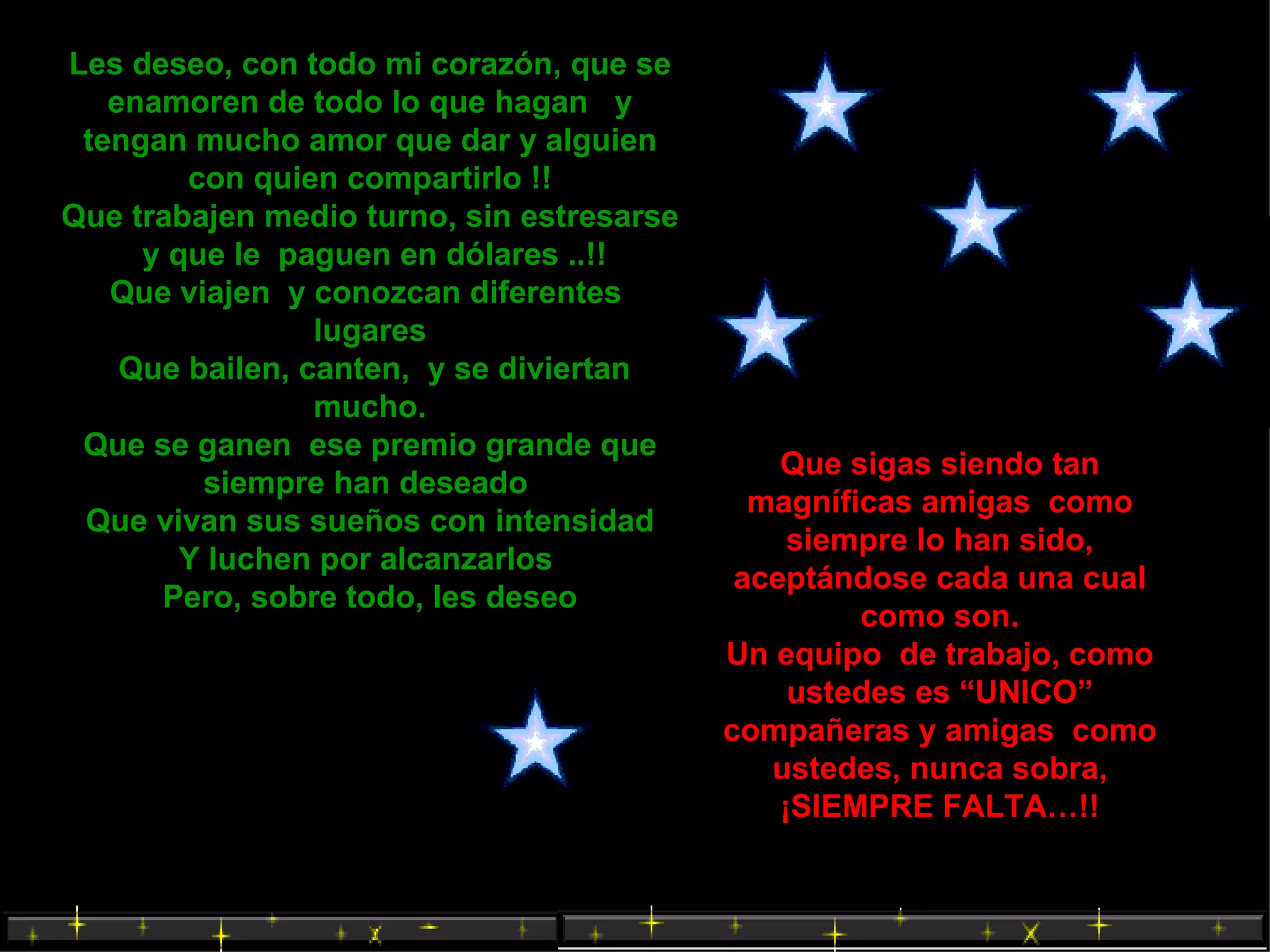Les deseo, con todo mi corazón, que se enamoren de todo lo que hagan  y tengan mucho amor que dar y alguien con quien compartirlo !! Que trabajen medio turno, sin estresarse  y que le  paguen en dólares ..!!  Que viajen  y conozcan diferentes  lugares Que bailen, canten,  y se diviertan mucho. Que se ganen  ese premio grande que siempre han deseado  Que vivan sus sueños con intensidad Y luchen por alcanzarlos  Pero, sobre todo, les deseo Que sigas siendo tan magníficas amigas  como siempre lo han sido, aceptándose cada una cual como son. Un equipo  de trabajo, como ustedes es “UNICO” compañeras y amigas  como ustedes, nunca sobra, ¡SIEMPRE FALTA…!! 