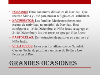 • Posadas: Estos son nueve días antes de Navidad. Que
  recrean María y José para buscar refugio en el Bethleham.
• Nacimientos: Las familias Mexicanas tienen una
  escena de natividad, no un árbol de Navidad. Está
  configurar el 16 de Diciembre, el Niño Jesús se agrega el
  24 de Diciembre y los tres reyes se agregan 5 de Enero.
• Pastorelas: Demostración de pastores en camino a el
  Niño Jesús.
• Villancicos: Estos son los villancicos de Navidad.
  Cantan Noche de paz, Las campanas de Belén y Los
  Peces en el Rio.


Grandes Ocasiones
 