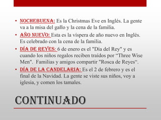 • Nochebuena: Es la Christmas Eve en Inglés. La gente
  va a la misa del gallo y la cena de la familia.
• Año Nuevo: Esta es la víspera de año nuevo en Inglés.
  Es celebrado con la cena de la familia.
• Día de Reyes: 6 de enero es el "Día del Rey" y es
  cuando los niños regalos reciben traídos por “Three Wise
  Men". Familias y amigos compartir "Rosca de Reyes“.
• Día de la Candelaria: Es el 2 de febrero y es el
  final de la Navidad. La gente se viste sus niños, voy a
  iglesia, y comen los tamales.


Continuado
 