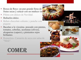 • Rosca de Reys- un pan grande llena de
  frutas secas y azúcar con un muñeco interior.
• Piñata con dulces de Navidad.
• Buñuelos dulce.
• Beben chocolate caliente y ponche con
  piquete
• Bacalao a la vizcaina- pescado con patatas,
  tomates, cebollas, aceitunas (olives),
  alcaparras (capers) y pimientos rojos
  brillantes
• Romeritos- Camarón de seca con salsa de
  “Mole”.



      Comer
 