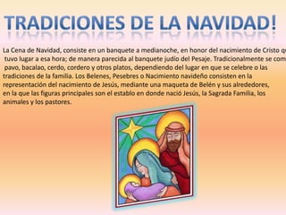 La Cena de Navidad, consiste en un banquete a medianoche, en honor del nacimiento de Cristo qu
 tuvo lugar a esa hora; de manera parecida al banquete judío del Pesaje. Tradicionalmente se come
 pavo, bacalao, cerdo, cordero y otros platos, dependiendo del lugar en que se celebre o las
tradiciones de la familia. Los Belenes, Pesebres o Nacimiento navideño consisten en la
representación del nacimiento de Jesús, mediante una maqueta de Belén y sus alrededores,
en la que las figuras principales son el establo en donde nació Jesús, la Sagrada Familia, los
animales y los pastores.
 