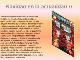 Aparte del origen cristiano de la Navidad, esta
fiesta ha ido mezclando su carácter religioso
con la tradición de convivencia familiar, debido
 en gran medida a la popularidad de esta celebración
y a la mercadotecnia. Es desde el siglo XIX cuando
 la Navidad empieza a afianzarse con el carácter
que tiene hoy día, pues en ese siglo se popularizó
la costumbre del intercambio de regalos; se creó
a Santa Claus y regalar tarjetas de Navidad.
Costumbres que con el tiempo la mercadotecnia
(en especial la norteamericana) aprovecharía
para expandir la Navidad por el mundo dándole
un carácter distinto al religioso, y con temas
que poco o nada tienen que ver con la tradicional
celebración navideña. La Navidad es celebrada
 por los cristianos, pero también los no cristianos y
algunos ateos utilizan la Navidad, como mero festejo
de convivencia social y familiar.
 