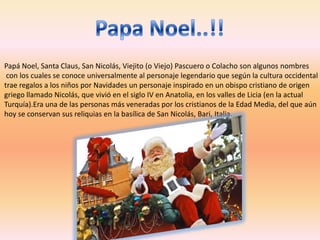 Papá Noel, Santa Claus, San Nicolás, Viejito (o Viejo) Pascuero o Colacho son algunos nombres
 con los cuales se conoce universalmente al personaje legendario que según la cultura occidental
trae regalos a los niños por Navidades un personaje inspirado en un obispo cristiano de origen
griego llamado Nicolás, que vivió en el siglo IV en Anatolia, en los valles de Licia (en la actual
Turquía).Era una de las personas más veneradas por los cristianos de la Edad Media, del que aún
hoy se conservan sus reliquias en la basílica de San Nicolás, Bari, Italia.
 