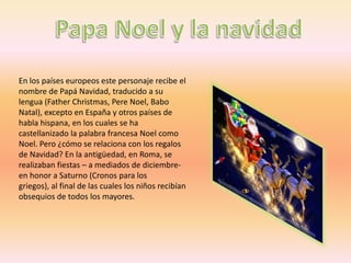 En los países europeos este personaje recibe el
nombre de Papá Navidad, traducido a su
lengua (Father Christmas, Pere Noel, Babo
Natal), excepto en España y otros países de
habla hispana, en los cuales se ha
castellanizado la palabra francesa Noel como
Noel. Pero ¿cómo se relaciona con los regalos
de Navidad? En la antigüedad, en Roma, se
realizaban fiestas – a mediados de diciembre-
en honor a Saturno (Cronos para los
griegos), al final de las cuales los niños recibían
obsequios de todos los mayores.
 