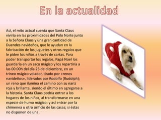 Así, el mito actual cuenta que Santa Claus
viviría en las proximidades del Polo Norte junto
a la Señora Claus y una gran cantidad de
Duendes navideños, que le ayudan en la
fabricación de los juguetes y otros regalos que
le piden los niños a través de cartas. Para
poder transportar los regalos, Papá Noel los
guardaría en un saco mágico y los repartiría a
las 00:00h del día 25 de diciembre, en un
trineo mágico volador, tirado por «renos
navideños», liderados por Rodolfo (Rudolph);
un reno que ilumina el camino con su nariz
roja y brillante, siendo el último en agregarse a
la historia. Santa Claus podría entrar a los
hogares de los niños, al transformarse en una
especie de humo mágico; y así entrar por la
chimenea u otro orificio de las casas; si éstas
no disponen de una .
 