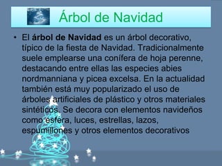 Árbol de Navidad
• El árbol de Navidad es un árbol decorativo,
  típico de la fiesta de Navidad. Tradicionalmente
  suele emplearse una conífera de hoja perenne,
  destacando entre ellas las especies abies
  nordmanniana y picea excelsa. En la actualidad
  también está muy popularizado el uso de
  árboles artificiales de plástico y otros materiales
  sintéticos. Se decora con elementos navideños
  como esfera, luces, estrellas, lazos,
  espumillones y otros elementos decorativos
 