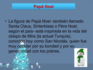 Papá Noel


• La figura de Papá Noel -también llamado
  Santa Claus, Sinterklaas o Père Noel,
  según el país- está inspirada en la vida del
  obispo de Mira (la actual Turquía),
  conocido hoy como San Nicolás, quien fue
  muy popular por su bondad y por su
  generosidad con los pobres.
 
