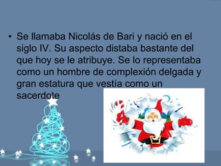 • Se llamaba Nicolás de Bari y nació en el
  siglo IV. Su aspecto distaba bastante del
  que hoy se le atribuye. Se lo representaba
  como un hombre de complexión delgada y
  gran estatura que vestía como un
  sacerdote
 