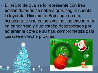 • El hecho de que se lo represente con tres
  bolsas doradas se debe a que, según cuenta
  la leyenda, Nicolás de Bari supo en una
  ocasión que uno de sus vecinos se encontraba
  en bancarrota y que estaba desesperado por
  no tener la dote de su hija, comprometida para
  casarse en fecha próxima.
 