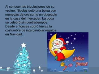 Al conocer las tribulaciones de su
vecino, Nicolás dejó una bolsa con
monedas de oro como un obsequio
en la casa del mercader. La boda
se celebró sin contratiempos.
Desde entonces cobró fuerza la
costumbre de intercambiar regalos
en Navidad.
 