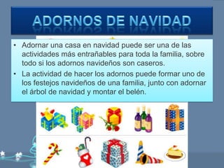 • Adornar una casa en navidad puede ser una de las
  actividades más entrañables para toda la familia, sobre
  todo si los adornos navideños son caseros.
• La actividad de hacer los adornos puede formar uno de
  los festejos navideños de una familia, junto con adornar
  el árbol de navidad y montar el belén.
 