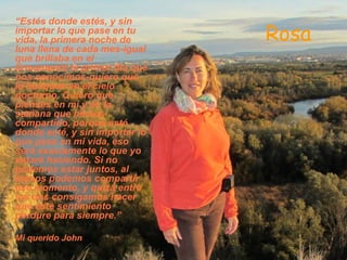 “Estés donde estés, y sin
importar lo que pase en tu
vida, la primera noche de       Rosa
luna llena de cada mes-igual
que brillaba en el
firmamento el primer día que
nos conocimos-quiero que
la busques en el cielo
nocturno. Quiero que
pienses en mí y en la
semana que hemos
compartido, porque esté
donde esté, y sin importar lo
que pase en mi vida, eso
será exactamente lo que yo
estaré haciendo. Si no
podemos estar juntos, al
menos podemos compartir
ese momento, y quizá entre
los dos consigamos hacer
que este sentimiento
perdure para siempre.”

Mi querido John
 
