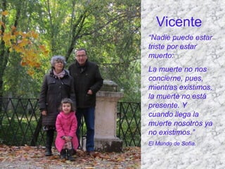 Vicente
“Nadie puede estar
triste por estar
muerto:
La muerte no nos
concierne, pues,
mientras existimos,
la muerte no está
presente. Y
cuando llega la
muerte nosotros ya
no existimos.”
El Mundo de Sofía.
 