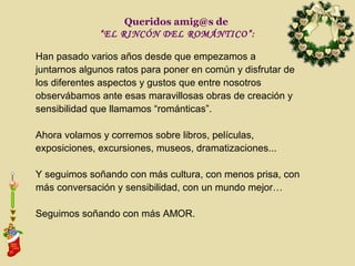 Queridos amig@s de
              “EL RINCÓN DEL ROMÁNTICO”:

Han pasado varios años desde que empezamos a
juntarnos algunos ratos para poner en común y disfrutar de
los diferentes aspectos y gustos que entre nosotros
observábamos ante esas maravillosas obras de creación y
sensibilidad que llamamos “románticas”.

Ahora volamos y corremos sobre libros, películas,
exposiciones, excursiones, museos, dramatizaciones...

Y seguimos soñando con más cultura, con menos prisa, con
más conversación y sensibilidad, con un mundo mejor…

Seguimos soñando con más AMOR.
 