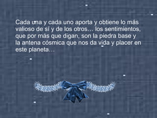 Cada una y cada uno aporta y obtiene lo más
valioso de sí y de los otros… los sentimientos,
que por más que digan, son la piedra base y
la antena cósmica que nos da vida y placer en
este planeta…
 