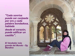 Eva
“Cada sonrisa
puede ser canjeada
por oro y cada
palabra bondadosa,
hablada
desde el corazón,
puede edificar un
castillo”.


El Vendedor más
grande del Mundo - Og
Mandino
 