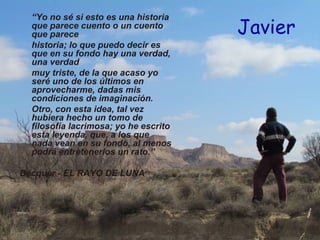 “Yo no sé si esto es una historia
  que parece cuento o un cuento
  que parece                           Javier
  historia; lo que puedo decir es
  que en su fondo hay una verdad,
  una verdad
  muy triste, de la que acaso yo
  seré uno de los últimos en
  aprovecharme, dadas mis
  condiciones de imaginación.
  Otro, con esta idea, tal vez
  hubiera hecho un tomo de
  filosofía lacrimosa; yo he escrito
  esta leyenda, que, a los que
  nada vean en su fondo, al menos
  podrá entretenerlos un rato.”

Bécquer - EL RAYO DE LUNA
 