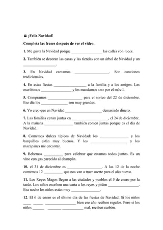  ¡Feliz Navidad!
Completa las frases después de ver el vídeo.
1. Me gusta la Navidad porque ________________ las calles con luces.
2. También se decoran las casas y las tiendas con un árbol de Navidad y un
_________________.
3. En Navidad
tradicionales.

cantamos

__________________.

Son

canciones

4. En estas fiestas _________________ a la familia y a los amigos. Les
escribimos ________________ y les mandamos sms por el móvil.
5. Compramos __________________ para el sorteo del 22 de diciembre.
Ese día los ______________ son muy grandes.
6. Yo creo que en Navidad ___________________ demasiado dinero.
7. Las familias cenan juntas en ___________________, el 24 de diciembre.
A la mañana _______________ también comen juntas porque es el día de
Navidad.
8. Comemos dulces típicos de Navidad: los _______________ y los
barquillos están muy buenos. Y los ___________________ y los
mazapanes me encantan.
9. Bebemos __________ para celebrar que estamos todos juntos. Es un
vino con gas parecido al champán.
10. el 31 de diciembre es __________________. A las 12 de la noche
comemos 12 __________ que nos van a traer suerte para el año nuevo.
11. Los Reyes Magos llegan a las ciudades y pueblos el 5 de enero por la
tarde. Los niños escriben una carta a los reyes y piden ________________.
Esa noche los niños están muy _______________.
12. El 6 de enero es el último día de las fiestas de Navidad. Si los niños
____ _____ ________________ bien ese año reciben regalos. Pero si los
niños ______ _______ ___________ mal, reciben carbón.

 