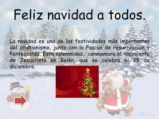 Feliz navidad a todos. 
La navidad es una de las festividades más importantes 
del cristianismo, junto con la Pascua de resurrección y 
Pentecostés. Esta solemnidad, conmemora el nacimiento 
de Jesucristo en Belén, que se celebra el 25 de 
diciembre. 
 
