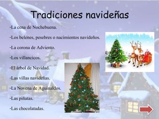 Tradiciones navideñas 
-La cena de Nochebuena. 
-Los belenes, pesebres o nacimientos navideños. 
-La corona de Adviento. 
-Los villancicos. 
-El árbol de Navidad. 
-Las villas navideñas. 
-La Novena de Aguinaldos. 
-Las piñatas. 
-Las chocolatadas. 
 