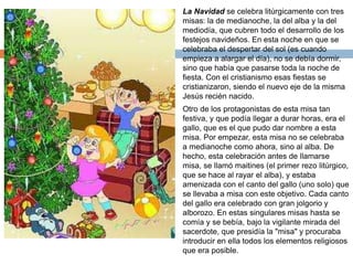  La Navidad se celebra litúrgicamente con tres 
misas: la de medianoche, la del alba y la del 
mediodía, que cubren todo el desarrollo de los 
festejos navideños. En esta noche en que se 
celebraba el despertar del sol (es cuando 
empieza a alargar el día), no se debía dormir, 
sino que había que pasarse toda la noche de 
fiesta. Con el cristianismo esas fiestas se 
cristianizaron, siendo el nuevo eje de la misma 
Jesús recién nacido. 
 Otro de los protagonistas de esta misa tan 
festiva, y que podía llegar a durar horas, era el 
gallo, que es el que pudo dar nombre a esta 
misa. Por empezar, esta misa no se celebraba 
a medianoche como ahora, sino al alba. De 
hecho, esta celebración antes de llamarse 
misa, se llamó maitines (el primer rezo litúrgico, 
que se hace al rayar el alba), y estaba 
amenizada con el canto del gallo (uno solo) que 
se llevaba a misa con este objetivo. Cada canto 
del gallo era celebrado con gran jolgorio y 
alborozo. En estas singulares misas hasta se 
comía y se bebía, bajo la vigilante mirada del 
sacerdote, que presidía la "misa" y procuraba 
introducir en ella todos los elementos religiosos 
que era posible. 

