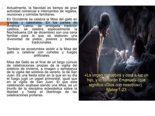  Actualmente, la Navidad es tiempo de gran 
actividad comercial e intercambio de regalos, 
reuniones y comidas familiares. 
 En Occidente se celebra la Misa del gallo en 
iglesias y catedrales. En los países de 
América Latina, de arraigada tradición 
católica, se celebra especialmente la 
Nochebuena (24 de diciembre) con una cena 
familiar para la que se elaboran una 
diversidad de platos, postres y bebidas 
tradicionales. 
También se acostumbra asistir a la Misa del 
gallo y celebrar con cohetes y fuegos 
artificiales. 
Misa del Gallo es el final de un largo cúmulo 
de celebraciones propias de la vigilia del 
solsticio de invierno, a imagen y semejanza 
de la vigilia del solsticio de verano, la de San 
Juan. Es una fiesta solar en la que en su día 
el fuego jugó un papel primordial, igual que 
en la vigilia de San Juan. El que esta 
celebración acabase siendo una Misa, es un 
triunfo de la disciplina eclesiástica sobre la 
libertad y hasta el libertinaje de las 
celebraciones profanas. 
 