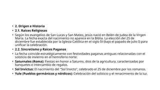 • 2. Origen e Historia
• 2.1. Raíces Religiosas
• Según los evangelios de San Lucas y San Mateo, Jesús nació en Belén de Judea de la Virgen
María. La fecha exacta del nacimiento no aparece en la Biblia. La elección del 25 de
diciembre fue establecida por la Iglesia Católica en el siglo IV (bajo el papado de Julio I) para
unificar la celebración.
• 2.2. Sincretismo y Raíces Paganas
• La fecha coincide estratégicamente con festividades paganas antiguas relacionadas con el
solsticio de invierno en el hemisferio norte:
• Saturnales (Roma): Fiestas en honor a Saturno, dios de la agricultura, caracterizadas por
banquetes e intercambio de regalos.
• Sol Invictus: El nacimiento del "Sol Invicto", celebrado el 25 de diciembre por los romanos.
• Yule (Pueblos germánicos y nórdicos): Celebración del solsticio y el renacimiento de la luz.
 