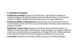 • 3. Símbolos Principales
• El Árbol de Navidad: Originario de Alemania. San Bonifacio adaptó la
tradición pagana de adorar árboles (como el roble de Thor) y la cristianizó
usando un abeto, símbolo de la vida eterna por sus hojas perennes.
• El Pesebre (Belén o Nacimiento): Instituido por San Francisco de Asís en
1223 en Italia, como una forma visual de enseñar la historia del nacimiento a
la gente humilde.
• Papá Noel / Santa Claus: Basado en la figura de San Nicolás de Bari, un
obispo cristiano del siglo IV famoso por su generosidad. La imagen moderna
(traje rojo y barba blanca) se popularizó en el siglo XIX y XX, influenciada por
ilustraciones de Thomas Nast y campañas publicitarias de Coca-Cola.
• La Estrella: Simboliza la estrella de Belén que guio a los Reyes Magos.
 