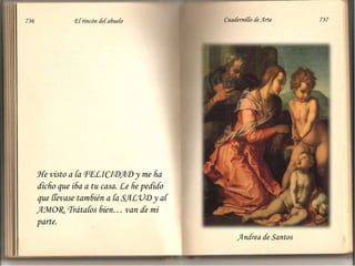 736                          El rincón del abuelo                          Cuadernillo de Arte                               737He visto a la FELICIDAD y me ha dicho que iba a tu casa. Le he pedido que llevase también a la SALUD y al AMOR. Trátalos bien… van de mi parte. Andrea de Santos