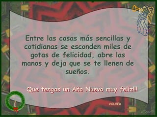 Entre las cosas más sencillas y
cotidianas se esconden miles de
  gotas de felicidad, abre las
manos y deja que se te llenen de
             sueños.

 Que tengas un Año Nuevo muy feliz!!!

                           VOLVER
 