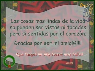 Las cosas mas lindas de la vida
no pueden ser vistas ni tocadas
pero si sentidas por el corazòn.
 Gracias por ser mi amig@!!!!

  Que tengas un Año Nuevo muy feliz!!!

                            VOLVER
 