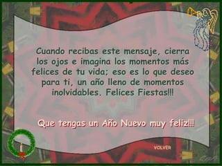 Cuando recibas este mensaje, cierra
 los ojos e imagina los momentos más
felices de tu vida; eso es lo que deseo
   para ti, un año lleno de momentos
     inolvidables. Felices Fiestas!!!


 Que tengas un Año Nuevo muy feliz!!!

                             VOLVER
 