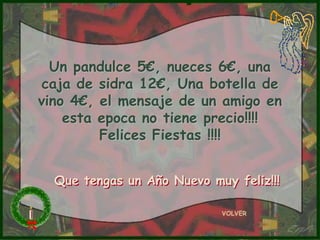 Un pandulce 5€, nueces 6€, una
 caja de sidra 12€, Una botella de
vino 4€, el mensaje de un amigo en
    esta epoca no tiene precio!!!!
         Felices Fiestas !!!!


  Que tengas un Año Nuevo muy feliz!!!

                            VOLVER
 