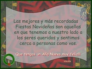 Las mejores y más recordadas
 Fiestas Navideñas son aquellas
en que tenemos a nuestro lado a
  los seres queridos y sentimos
    cerca a personas como vos.

Que tengas un Año Nuevo muy feliz!!!
                          VOLVER
 