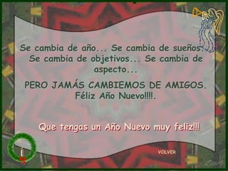 Se cambia de año... Se cambia de sueños...
  Se cambia de objetivos... Se cambia de
                aspecto...
 PERO JAMÁS CAMBIEMOS DE AMIGOS.
          Féliz Año Nuevo!!!!.


    Que tengas un Año Nuevo muy feliz!!!

                              VOLVER
 