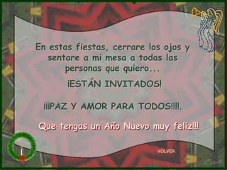 En estas fiestas, cerrare los ojos y
   sentare a mi mesa a todas las
       personas que quiero...
       ¡ESTÁN INVITADOS!

 ¡¡¡PAZ Y AMOR PARA TODOS!!!!.

Que tengas un Año Nuevo muy feliz!!!

                            VOLVER
 