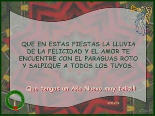 QUE EN ESTAS FIESTAS LA LLUVIA
  DE LA FELICIDAD Y EL AMOR TE
ENCUENTRE CON EL PARAGUAS ROTO
 Y SALPIQUE A TODOS LOS TUYOS.


 Que tengas un Año Nuevo muy feliz!!!

                           VOLVER
 
