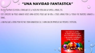 “UNA NAVIDAD FANTASTICA”
EN ESTA NAVIDAD LES DESEO A TODOS QUE SE LA PASEN MUY BIEN CON SU FAMILIA, AMIGOS, ETC.
ESTE SEMESTRE NO PENSE CONOCER GENTE COMO USTEDES PENSE QUE NO HIBA A TENER AMIGOS PERO LA VERDAD FUE INCREIBLE CONOCER A
TODOS .
A UNO MAS QUE A OTROS PERO FUE MUY LINDO CONOCERLOS TAL Y COMO SON SIN IMPORTAR SUS VIRTUDES Y DEFECTOS.
 