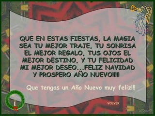 QUE EN ESTAS FIESTAS, LA MAGIA SEA TU MEJOR TRAJE, TU SONRISA EL MEJOR REGALO, TUS OJOS EL MEJOR DESTINO, Y TU FELICIDAD MI MEJOR DESEO...FELIZ NAVIDAD Y PROSPERO AÑO NUEVO!!!!!  VOLVER Que tengas un Año Nuevo muy feliz!!! 