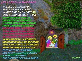 ¡¡YA LLEGÓ LA NAVIDAD!!
YA LLEGÓ LA NAVIDAD
PLENA DE PAZ Y ALEGRÍA
YA QUE DIOS EN SU BONDAD
VINO AL MUNDO EN ESTE DÍA.
EN UN HUMILDE PORTAL
UN NIÑO SE HA DORMIDO
Y CÓMO CUALQUIER MORTAL
POR SU MADRE ES MECIDO.
SU PADRE MIRA LA ESCENA
TOTALMENTE COMPLACIDO
Y EN ESTA NOCHE SERENA
EL PEQUEÑO HA SONREÍDO.
YA NO IMPORTA LA POBREZA
NUESTRO DIOS LA HA QUERIDO
PUES CON TODA SU GRANDEZA
EN UN PESEBRE HA NACIDO.
ESTE ACTO DE HUMILDAD
NOS INVITA A ESTAR CONTIGO
Y SI ES TU VOLUNTAD
POR SIEMPRE SERÁS MI AMIGO.
 