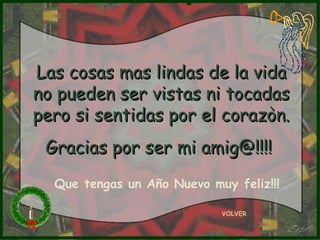 Las cosas mas lindas de la vidaLas cosas mas lindas de la vida
no pueden ser vistas ni tocadasno pueden ser vistas ni tocadas
pero si sentidas por el corazòn.pero si sentidas por el corazòn.
Gracias por ser mi amig@!!!!Gracias por ser mi amig@!!!!
VOLVER
Que tengas un Año Nuevo muy feliz!!!
 