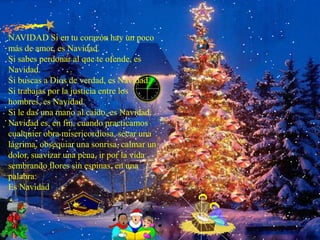NAVIDAD Si en tu corazón hay un poco más de amor, es Navidad. Si sabes perdonar al que te ofende, es Navidad. Si buscas a Dios de verdad, es Navidad. Si trabajas por la justicia entre los hombres, es Navidad. Si le das una mano al caído, es Navidad. Navidad es, en fin, cuando practicamos cualquier obra misericordiosa, secar una lágrima, obsequiar una sonrisa, calmar un dolor, suavizar una pena, ir por la vida sembrando flores sin espinas, en una palabra: Es Navidad