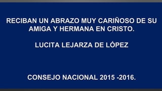 RECIBAN UN ABRAZO MUY CARIÑOSO DE SU
AMIGA Y HERMANA EN CRISTO.
LUCITA LEJARZA DE LÓPEZ
CONSEJO NACIONAL 2015 -2016.
 
