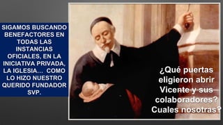 ¿Qué puertas
eligieron abrir
Vicente y sus
colaboradores?
Cuales nosotras?
SIGAMOS BUSCANDO
BENEFACTORES EN
TODAS LAS
INSTANCIAS
OFICIALES, EN LA
INICIATIVA PRIVADA,
LA IGLESIA… COMO
LO HIZO NUESTRO
QUERIDO FUNDADOR
SVP.
 