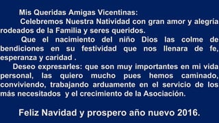 Mis Queridas Amigas Vicentinas:
Celebremos Nuestra Natividad con gran amor y alegría
rodeados de la Familia y seres queridos.
Que el nacimiento del niño Dios las colme de
bendiciones en su festividad que nos llenara de fe,
esperanza y caridad .
Deseo expresarles: que son muy importantes en mi vida
personal, las quiero mucho pues hemos caminado,
conviviendo, trabajando arduamente en el servicio de los
más necesitados y el crecimiento de la Asociación.
Feliz Navidad y prospero año nuevo 2016.
 